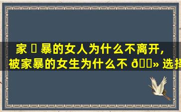 家 ☘ 暴的女人为什么不离开,被家暴的女生为什么不 🌻 选择离开呢